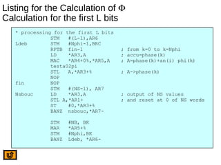 Listing for the Calculation of Φ
Calculation for the first L bits
* processing for the first L bits
STM #(L-1),AR6
Ldeb STM #Nphi-1,BRC
RPTB fin-1 ; from k=0 to k=Nphi
LD *AR3,A ; accu=phase(k)
MAC *AR4+0%,*AR5,A ; A=phase(k)+an(i) phi(k)
testa02pi
STL A,*AR3+% ; A->phase(k)
NOP
fin NOP
STM #(NS-1), AR7
Nsbouc LD *AR3,A ; output of NS values
STL A,*AR1+ ; and reset at 0 of NS words
ST #0,*AR3+%
BANZ nsbouc,*AR7-
STM #NB, BK
MAR *AR5+%
STM #Nphi,BK
BANZ Ldeb, *AR6-
 