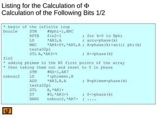 Listing for the Calculation of Φ
Calculation of the Following Bits 1/2
* begin of the infinite loop
boucle STM #Nphi-1,BRC
RPTB fin2-1 ; for k=0 to Nphi
LD *AR3,A ; accu=phase(k)
MAC *AR4+0%,*AR5,A ; A=phase(k)+an(i) phi(k)
testa02pi
STL A,*AR3+% ; A->phase(k)
fin2
* adding phimem to the NS first points of the array
* then taking them out and reset to 0 in phase
STM #NS-1,AR7
nsbouc2 LD *(phimem),B
ADD *AR3,B,A ; B=phimem+phase(k)
testa02pi
STL A,*AR1+
ST #0,*AR3+% ; 0->phase(k)
BANZ nsbouc2,*AR7- ; ....
 