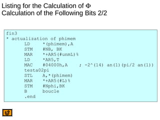Listing for the Calculation of Φ
Calculation of the Following Bits 2/2
fin3
* actualization of phimem
LD *(phimem),A
STM #NB, BK
MAR *+AR5(#unmL)%
LD *AR5,T
MAC #04000h,A ; -2^(14) an(1)(pi/2 an(1))
testa02pi
STL A,*(phimem)
MAR *+AR5(#L)%
STM #Nphi,BK
B boucle
.end
 