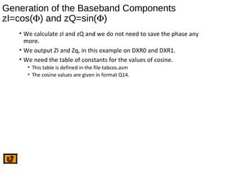 Generation of the Baseband Components
zI=cos(Φ) and zQ=sin(Φ)
• We calculate zI and zQ and we do not need to save the phase any
more.
• We output ZI and Zq, in this example on DXR0 and DXR1.
• We need the table of constants for the values of cosine.
• This table is defined in the file tabcos.asm
• The cosine values are given in format Q14.
 