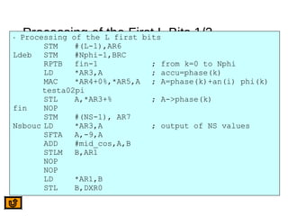 Processing of the First L Bits 1/2* Processing of the L first bits
STM #(L-1),AR6
Ldeb STM #Nphi-1,BRC
RPTB fin-1 ; from k=0 to Nphi
LD *AR3,A ; accu=phase(k)
MAC *AR4+0%,*AR5,A ; A=phase(k)+an(i) phi(k)
testa02pi
STL A,*AR3+% ; A->phase(k)
fin NOP
STM #(NS-1), AR7
Nsbouc LD *AR3,A ; output of NS values
SFTA A,-9,A
ADD #mid_cos,A,B
STLM B,AR1
NOP
NOP
LD *AR1,B
STL B,DXR0
 
