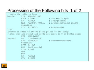 Processing of the Following bits 1 of 2
* begin the infinite loop
boucle STM #Nphi-1,BRC
RPTB fin2-1 ; for k=0 to Nphi
LD *AR3,A ; accu=phase(k)
MAC *AR4+0%,*AR5,A ; A=phase(k)+an(i) phi(k)
testa02pi
STL A,*AR3+% ; A->phase(k)
fin2
*phimem is added to the NS first points of the array
* then they are output and words are reset to 0 in buffer phase
STM #NS-1,AR7
nsbouc2 LD *(phimem),B
ADD *AR3,B,A ; A=phimem+phase(k)
testa02pi
SFTA A,-9,A
ADD #mid_cos,A,B
STLM B,AR1
NOP
NOP
LD *AR1,B
STL B,DXR0
 