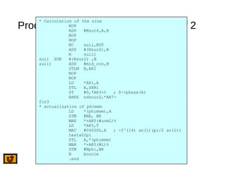 Processing of the Following Bits 2 of 2
* Calculation of the sine
NOP
ADD #Nsur4,A,B
NOP
NOP
BC suii,BGT
ADD #(Nsur2),B
B suii1
suii SUB #(Nsur2) ,B
suii1 ADD #mid_cos,B
STLM B,AR1
NOP
NOP
LD *AR1,A
STL A,DXR1
ST #0,*AR3+% ; 0->phase(k)
BANZ nsbouc2,*AR7-
fin3
* actualization of phimem
LD *(phimem),A
STM #NB, BK
MAR *+AR5(#unmL)%
LD *AR5,T
MAC #04000h,A ; -2^(14) an(1)(pi/2 an(1))
testa02pi
STL A,*(phimem)
MAR *+AR5(#L)%
STM #Nphi,BK
B boucle
.end
 