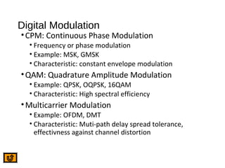 Digital Modulation
•CPM: Continuous Phase Modulation
• Frequency or phase modulation
• Example: MSK, GMSK
• Characteristic: constant envelope modulation
•QAM: Quadrature Amplitude Modulation
• Example: QPSK, OQPSK, 16QAM
• Characteristic: High spectral efficiency
•Multicarrier Modulation
• Example: OFDM, DMT
• Characteristic: Muti-path delay spread tolerance,
effectivness against channel distortion
 