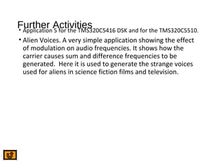 Further Activities• Application 5 for the TMS320C5416 DSK and for the TMS320C5510.
• Alien Voices. A very simple application showing the effect
of modulation on audio frequencies. It shows how the
carrier causes sum and difference frequencies to be
generated. Here it is used to generate the strange voices
used for aliens in science fiction films and television.
 