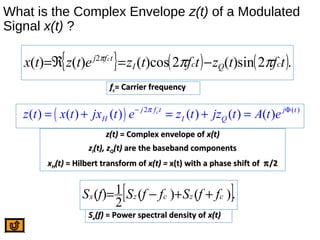 What is the Complex Envelope z(t) of a Modulated
Signal x(t) ?
{ } ( ) ( ).2sin)(2)cos()()( 2
tftztftzetztx cQcI
tfj c
πππ
−=ℜ=
ffcc= Carrier frequency= Carrier frequency
( ) 2 ( )
( ) ( ) ( ) ( ) ( ) ( )cj f t j t
H I Qz t x t jx t e z t jz t A t eπ− Φ
= + = + =
z(t)z(t) = Complex envelope of= Complex envelope of x(t)x(t)
zzII(t), z(t), zQQ(t)(t) are the baseband componentsare the baseband components
xxHH(t)(t) = Hilbert transform of= Hilbert transform of x(t) =x(t) = x(t)x(t) with a phase shift ofwith a phase shift of ππ/2/2
[ ].)()(
2
1)( czczx ffSffSfS ++−=
SSxx(f)(f) = Power spectral density of= Power spectral density of x(t)x(t)
 