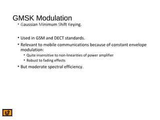 GMSK Modulation
• Gaussian Minimum Shift Keying.
• Used in GSM and DECT standards.
• Relevant to mobile communications because of constant envelope
modulation:
• Quite insensitive to non-linearities of power amplifier
• Robust to fading effects
• But moderate spectral efficiency.
 