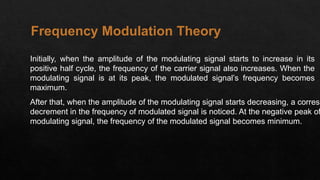 Initially, when the amplitude of the modulating signal starts to increase in its
positive half cycle, the frequency of the carrier signal also increases. When the
modulating signal is at its peak, the modulated signal’s frequency becomes
maximum.
After that, when the amplitude of the modulating signal starts decreasing, a corresp
decrement in the frequency of modulated signal is noticed. At the negative peak of
modulating signal, the frequency of the modulated signal becomes minimum.
Frequency Modulation Theory
 