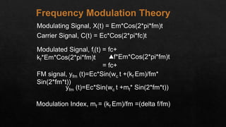 Modulating Signal, X(t) = Em*Cos(2*pi*fm)t
Carrier Signal, C(t) = Ec*Cos(2*pi*fc)t
Modulated Signal, fi(t) = fc+
kf*Em*Cos(2*pi*fm)t
= fc+
f*Em*Cos(2*pi*fm)t
FM signal, yfm (t)=Ec*Sin(wc t +(kf Em)/fm*
Sin(2*fm*t))
yfm (t)=Ec*Sin(wc t +mf* Sin(2*fm*t))
Modulation Index, mf = (kf Em)/fm =(delta f/fm)
Frequency Modulation Theory
 