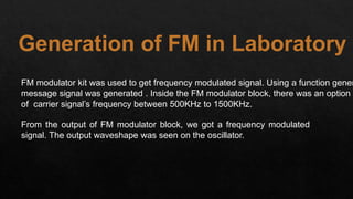 Generation of FM in Laboratory
FM modulator kit was used to get frequency modulated signal. Using a function gener
message signal was generated . Inside the FM modulator block, there was an option o
of carrier signal’s frequency between 500KHz to 1500KHz.
From the output of FM modulator block, we got a frequency modulated
signal. The output waveshape was seen on the oscillator.
 
