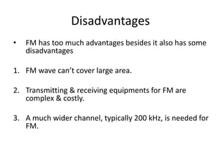Disadvantages 
• FM has too much advantages besides it also has some 
disadvantages 
1. FM wave can’t cover large area. 
2. Transmitting & receiving equipments for FM are 
complex & costly. 
3. A much wider channel, typically 200 kHz, is needed for 
FM. 
 