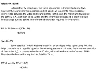 Television Sound: 
In terrestrial TV broadcasts, the video information is transmitted using AM . 
However the sound information is transmitted using FM, in order to reduce possible 
interference between the video and sound signals. In this case, the maximum deviation of 
the carrier,  fc , is chosen to be 50kHz, and the information baseband is again the high 
fidelity range 20Hz to 15kHz. Therefore the bandwidth required for TV Sound is: 
BW Of TV Sound=2(50k+15k) 
=130khz 
Satellite TV. 
Some satellite TV transmissions broadcast an analogue video signal using FM. This 
helps to obtain an acceptable signal at the receiving station In this case, the maximum deviation 
of the carrier  fc , is chosen to be about 10 MHz, with a video baseband of around 5MHz. 
Therefore the bandwidth required for Satellite TV is: 
BW of satellite TV =2(10+5) 
=30Mhz 
 