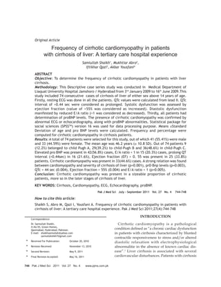 Original Article

                   Frequency of cirrhotic cardiomyopathy in patients
                with cirrhosis of liver: A tertiary care hospital experience
                                             Samiullah Shaikh1, Mukhtiar Abro2,
                                               Iftikhar Qazi3, Akbar Yousfani4
        ABSTRACT
        Objective: To determine the frequency of cirrhotic cardiomyopathy in patients with liver
        cirrhosis.
        Methodology: This Descriptive case series study was conducted in Medical Department of
        Liaquat University Hospital Jamshoro / Hyderabad from 3rd January 2009 to 16th June 2009.This
        study included 74 consecutive cases of cirrhosis of liver of either sex above 14 years of age.
        Firstly, resting ECG was done in all the patients. QTc values were calculated from lead II. QTc
        interval of >0.44 sec were considered as prolonged. Systolic dysfunction was assessed by
        ejection fraction (value of >55% was considered as increased). Diastolic dysfunction
        manifested by reduced E/A ratio (<1 was considered as decreased). Thirdly, all patients had
        determination of proBNP levels. The presence of cirrhotic cardiomyopathy was confirmed by
        abnormal ECG or echocardiography, along with proBNP abnormalities. Statistical package for
        social sciences (SPSSTM) version 16 was used for data processing purpose. Means ±Standard
        Deviation of age and pro BNP levels were calculated. Frequency and percentage were
        computed for cirrhotic cardiomyopathy in cirrhosis patients.
        Results: A total of 74 patients were selected for this study, out of which 41 (55.41%) were male
        and 33 (44.59%) were female. The mean age was 46.2 years (± 10.8 SD). Out of 74 patients 9
        (12.2%) belonged to child Pugh A, 29(39.2%) to child-Pugh B and 36(48.6%) in child-Pugh C.
        Elevated pro BNP was present in 42(56.8%) cases, E/A ratio < 1 in 15 (20.3%) cases, prolong QT
        interval (>0.44sec) in 16 (21.6%), Ejection fraction (EF) > 0. 55 was present in 25 (33.8%)
        patients. Cirrhotic cardiomyopathy was present in 33(44.6%) cases. A strong relation was found
        between cardiomyopathy and severity of cirrhosis of liver (p=0.001), pr0-Bnp levels (p=0.003),
        QTc > 44 sec (0.004), Ejection fraction > 55% (0.004) and E/A ratio < 1 (p=0.005).
        Conclusion: Cirrhotic cardiomyopathy was present in a sizeable proportion of cirrhotic
        patients, more so in the later stages of cirrhosis of liver.
        KEY WORDS: Cirrhosis, Cardiomyopathy, ECG, Echocardiography, proBNP.
                                                         Pak J Med Sci July - September 2011 Vol. 27 No. 4   744-748

        How to cite this article:
        Shaikh S, Abro M, Qazi I, Yousfani A. Frequency of cirrhotic cardiomyopathy in patients with
        cirrhosis of liver: A tertiary care hospital experience. Pak J Med Sci 2011;27(4):744-748

                                                                                     INTRODUCTION
     Correspondence:
     Dr. Samiullah Shaikh,                                            Cirrhotic cardiomyopathy is a pathological
     H.No:55, Green Homes,
     Qasimabad, Hyderabad, Pakistan.                                condition defined as “a chronic cardiac dysfunction
     E-mail: shaikhsamiullah@yahoo.com                              in patients with cirrhosis characterized by blunted
             samiullahshkh7@gmail.com
                                                                    contractile responsiveness to stress and/or altered
 *   Received For Publication:     October 20, 2010                 diastolic relaxation with electrophysiological
 *   Revision Received:            November 13, 2010                abnormalitie in the absence of known cardiac dis-
 *   Second Revision:              May 9, 2011                      ease”.1 Liver cirrhosis is associated with several
 *   Final Revision Accepted:      May 16, 2011                     cardiovascular disturbances. Patients with cirrhosis

744 Pak J Med Sci 2011 Vol. 27 No. 4              www.pjms.com.pk
 