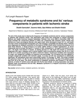 International Journal of Medicine and Medical Sciences Vol. 3(8) pp. 247-251, August 2011
Available online http://www.academicjournals.org/ijmms
ISSN 2006-9723 ©2011 Academic Journals




Full Length Research Paper

      Frequency of metabolic syndrome and its’ various
        components in patients with ischemic stroke
                   Shaikh Samiullah*, Soomro Hafiz, Qazi Iftikhar and Shaikh Khalid
     Department of Medicine, Liaquat University of Medical and Health Sciences, Jamshoro, Hyderabad, Pakistan.
                                                      Accepted 4 August, 2011

    The aim of this study was to observe the frequency of metabolic syndrome and its’ various components
    in patients with ischemic stroke. This descriptive case study was conducted in Liaquat University
    Medical and Health Sciences hospital Hyderabad, Pakistan from June 2008 to November 2009. The
    study included 357 consecutive patients of either sex, presenting with ischemic stroke. Stroke was
    defined as a focal neurological disorder with rapid onset, which persisted at least 24 h or until death
    and had a brain Computerised tomography (CT) that showed a compatible low-density lesion. Patients
    were diagnosed as metabolic syndrome on the basis of ATPIII criteria which include the presence of at
    least three features: 1) blood pressure of at least 130/85 mmHg or treated hypertension, 2) serum
    triglyceride level of at least 150 mg/dl (1.7 mmol/l), 3) HDL cholesterol of < 40 mg/dl (1.03 mmol/l) in men
    and < 50 mg/dl (1.29 mmol/l) in women, 4) fasting glucose of >100 mg/dl (5.6 mmol/l) or previously
    diagnosed with type 2 diabetes and 5) central obesity, waist circumference greater than 90 cm in men
    and 80 cm in women according to the ethnic criteria for Asians. Continuous variables were expressed
    as range, and categorical variables as frequency and percentage. The chi-square test was applied to
    compare categorical variables with ischemic stroke. A p-value of 0.05 was considered as statistically
    significant. All calculations were done using SPSS version 16 (Chicago, IL, USA). This study included
    357 patients of which 131 (36.7%) were male and 226 (63.3%) were female. The age of the patients range
    was from 35 to 95 years. The three components of metabolic syndrome were present in 165 (46.2%)
    patients, of which 41 (24.8%) were male and 124 (75.2%) were female. A strong association was found
    between waist circumference and low HDL. Metabolic syndrome is a frequent occurrence in patients
    with ischemic stroke.

    Key words: Ischemic stroke, metabolic syndrome, risk factors.


INTRODUCTION

Stroke is the ninth leading cause of death with more than           (Syed et al., 2003). Over the years, much stress has
5.5 million people dying annually, only second after                been given to the traditional risk factors such as age,
ischemic heart disease. Stroke not only adds to mortality           gender, body mass index (BMI), hypertension, smoking,
but morbidity as well (WHO, 2008). Stroke is now the                diabetes mellitus and dyslipidemia as possible contribu-
sixth most common cause of disability adjusted life in              ting factors in the development of ischemic stroke.
years (DALYs) in the world (Lopez, 2006). As 85% of the                Metabolic syndrome, defined as clustering of fasting
world population resides in low-income and middle -                 glucose, high blood pressure (BP), high levels of
income countries, the burden of disease is definitely               triglyceride (TG), low level of high-density lipoprotein
greater in these countries (Strong et al., 2007). In                cholesterol (HDL-C), and abdominal obesity, was first
Pakistan, prevalence of stroke was found to be 4.5%                 described by Reaven in 1983 (Reaven, 2001). Since
                                                                    then, metabolic syndrome has been linked to increased
                                                                    risk of ischemic stroke (Ninomiya et al., 2004). It is pre-
                                                                    sumed that various components of metabolic syndrome
*Corresponding author. E-mail: shaikhsamiullah@yahoo.com.           interacts synergistically thereby accelerating athero-
Tel: 0300-3019233, 022-2771711.                                     sclerosis (Park et al., 2007). The aim of this study was to
 