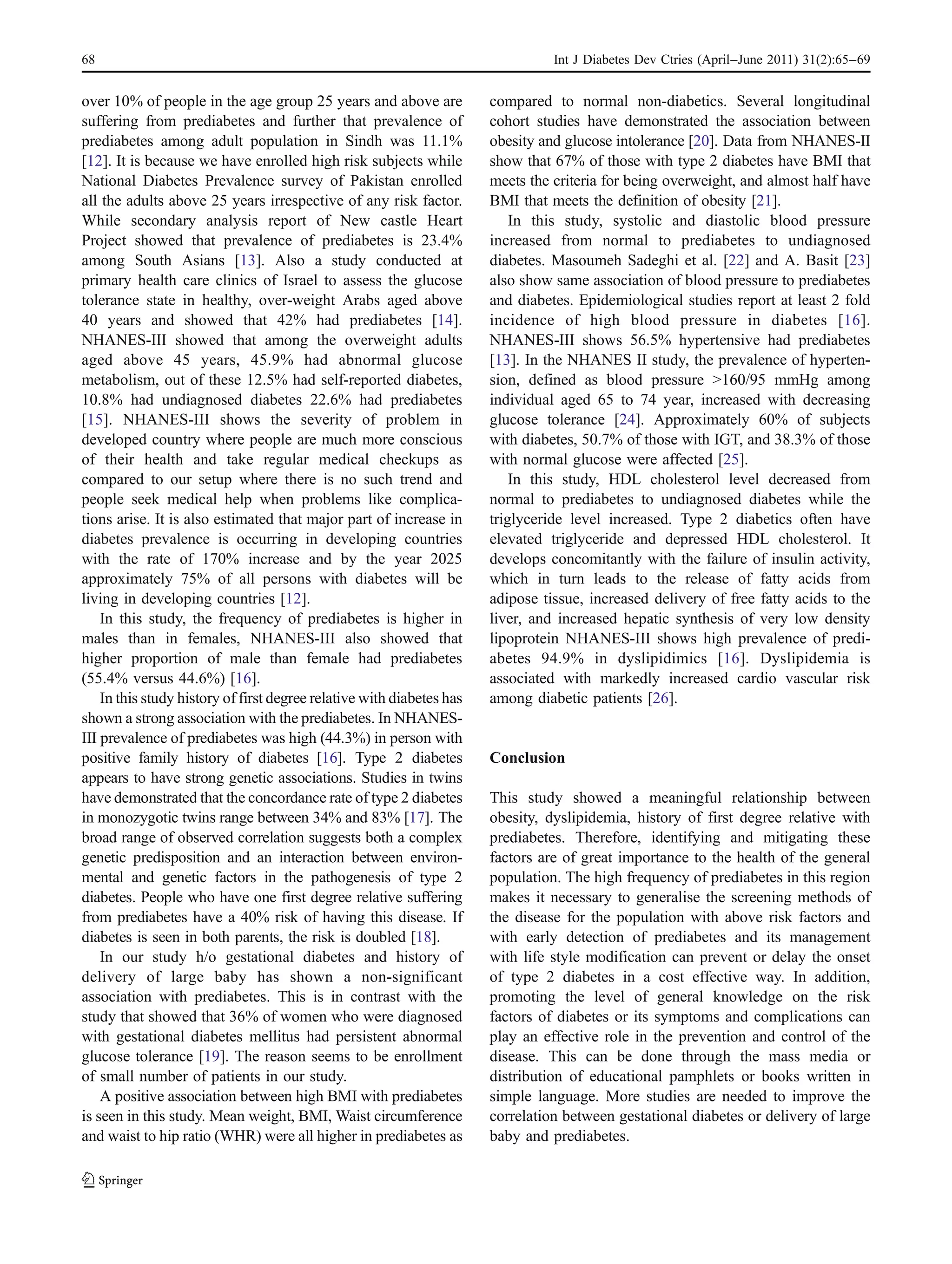 68                                                                               Int J Diabetes Dev Ctries (April–June 2011) 31(2):65–69


over 10% of people in the age group 25 years and above are             compared to normal non-diabetics. Several longitudinal
suffering from prediabetes and further that prevalence of              cohort studies have demonstrated the association between
prediabetes among adult population in Sindh was 11.1%                  obesity and glucose intolerance [20]. Data from NHANES-II
[12]. It is because we have enrolled high risk subjects while          show that 67% of those with type 2 diabetes have BMI that
National Diabetes Prevalence survey of Pakistan enrolled               meets the criteria for being overweight, and almost half have
all the adults above 25 years irrespective of any risk factor.         BMI that meets the definition of obesity [21].
While secondary analysis report of New castle Heart                        In this study, systolic and diastolic blood pressure
Project showed that prevalence of prediabetes is 23.4%                 increased from normal to prediabetes to undiagnosed
among South Asians [13]. Also a study conducted at                     diabetes. Masoumeh Sadeghi et al. [22] and A. Basit [23]
primary health care clinics of Israel to assess the glucose            also show same association of blood pressure to prediabetes
tolerance state in healthy, over-weight Arabs aged above               and diabetes. Epidemiological studies report at least 2 fold
40 years and showed that 42% had prediabetes [14].                     incidence of high blood pressure in diabetes [16].
NHANES-III showed that among the overweight adults                     NHANES-III shows 56.5% hypertensive had prediabetes
aged above 45 years, 45.9% had abnormal glucose                        [13]. In the NHANES II study, the prevalence of hyperten-
metabolism, out of these 12.5% had self-reported diabetes,             sion, defined as blood pressure >160/95 mmHg among
10.8% had undiagnosed diabetes 22.6% had prediabetes                   individual aged 65 to 74 year, increased with decreasing
[15]. NHANES-III shows the severity of problem in                      glucose tolerance [24]. Approximately 60% of subjects
developed country where people are much more conscious                 with diabetes, 50.7% of those with IGT, and 38.3% of those
of their health and take regular medical checkups as                   with normal glucose were affected [25].
compared to our setup where there is no such trend and                     In this study, HDL cholesterol level decreased from
people seek medical help when problems like complica-                  normal to prediabetes to undiagnosed diabetes while the
tions arise. It is also estimated that major part of increase in       triglyceride level increased. Type 2 diabetics often have
diabetes prevalence is occurring in developing countries               elevated triglyceride and depressed HDL cholesterol. It
with the rate of 170% increase and by the year 2025                    develops concomitantly with the failure of insulin activity,
approximately 75% of all persons with diabetes will be                 which in turn leads to the release of fatty acids from
living in developing countries [12].                                   adipose tissue, increased delivery of free fatty acids to the
    In this study, the frequency of prediabetes is higher in           liver, and increased hepatic synthesis of very low density
males than in females, NHANES-III also showed that                     lipoprotein NHANES-III shows high prevalence of predi-
higher proportion of male than female had prediabetes                  abetes 94.9% in dyslipidimics [16]. Dyslipidemia is
(55.4% versus 44.6%) [16].                                             associated with markedly increased cardio vascular risk
    In this study history of first degree relative with diabetes has   among diabetic patients [26].
shown a strong association with the prediabetes. In NHANES-
III prevalence of prediabetes was high (44.3%) in person with
positive family history of diabetes [16]. Type 2 diabetes              Conclusion
appears to have strong genetic associations. Studies in twins
have demonstrated that the concordance rate of type 2 diabetes         This study showed a meaningful relationship between
in monozygotic twins range between 34% and 83% [17]. The               obesity, dyslipidemia, history of first degree relative with
broad range of observed correlation suggests both a complex            prediabetes. Therefore, identifying and mitigating these
genetic predisposition and an interaction between environ-             factors are of great importance to the health of the general
mental and genetic factors in the pathogenesis of type 2               population. The high frequency of prediabetes in this region
diabetes. People who have one first degree relative suffering          makes it necessary to generalise the screening methods of
from prediabetes have a 40% risk of having this disease. If            the disease for the population with above risk factors and
diabetes is seen in both parents, the risk is doubled [18].            with early detection of prediabetes and its management
    In our study h/o gestational diabetes and history of               with life style modification can prevent or delay the onset
delivery of large baby has shown a non-significant                     of type 2 diabetes in a cost effective way. In addition,
association with prediabetes. This is in contrast with the             promoting the level of general knowledge on the risk
study that showed that 36% of women who were diagnosed                 factors of diabetes or its symptoms and complications can
with gestational diabetes mellitus had persistent abnormal             play an effective role in the prevention and control of the
glucose tolerance [19]. The reason seems to be enrollment              disease. This can be done through the mass media or
of small number of patients in our study.                              distribution of educational pamphlets or books written in
    A positive association between high BMI with prediabetes           simple language. More studies are needed to improve the
is seen in this study. Mean weight, BMI, Waist circumference           correlation between gestational diabetes or delivery of large
and waist to hip ratio (WHR) were all higher in prediabetes as         baby and prediabetes.
 