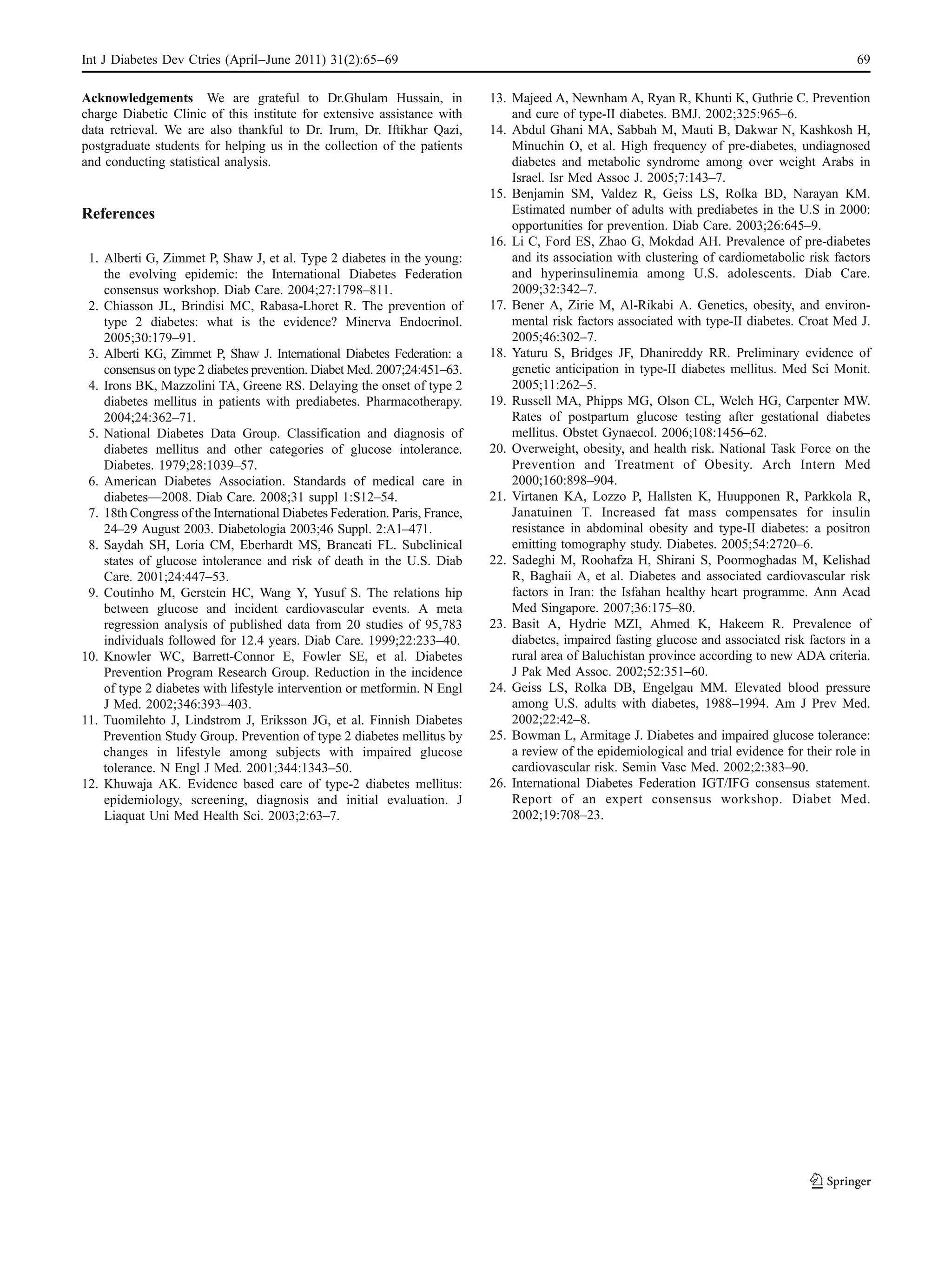 Int J Diabetes Dev Ctries (April–June 2011) 31(2):65–69                                                                                           69

Acknowledgements We are grateful to Dr.Ghulam Hussain, in                    13. Majeed A, Newnham A, Ryan R, Khunti K, Guthrie C. Prevention
charge Diabetic Clinic of this institute for extensive assistance with           and cure of type-II diabetes. BMJ. 2002;325:965–6.
data retrieval. We are also thankful to Dr. Irum, Dr. Iftikhar Qazi,         14. Abdul Ghani MA, Sabbah M, Mauti B, Dakwar N, Kashkosh H,
postgraduate students for helping us in the collection of the patients           Minuchin O, et al. High frequency of pre-diabetes, undiagnosed
and conducting statistical analysis.                                             diabetes and metabolic syndrome among over weight Arabs in
                                                                                 Israel. Isr Med Assoc J. 2005;7:143–7.
                                                                             15. Benjamin SM, Valdez R, Geiss LS, Rolka BD, Narayan KM.
References                                                                       Estimated number of adults with prediabetes in the U.S in 2000:
                                                                                 opportunities for prevention. Diab Care. 2003;26:645–9.
                                                                             16. Li C, Ford ES, Zhao G, Mokdad AH. Prevalence of pre-diabetes
 1. Alberti G, Zimmet P, Shaw J, et al. Type 2 diabetes in the young:            and its association with clustering of cardiometabolic risk factors
    the evolving epidemic: the International Diabetes Federation                 and hyperinsulinemia among U.S. adolescents. Diab Care.
    consensus workshop. Diab Care. 2004;27:1798–811.                             2009;32:342–7.
 2. Chiasson JL, Brindisi MC, Rabasa-Lhoret R. The prevention of             17. Bener A, Zirie M, Al-Rikabi A. Genetics, obesity, and environ-
    type 2 diabetes: what is the evidence? Minerva Endocrinol.                   mental risk factors associated with type-II diabetes. Croat Med J.
    2005;30:179–91.                                                              2005;46:302–7.
 3. Alberti KG, Zimmet P, Shaw J. International Diabetes Federation: a       18. Yaturu S, Bridges JF, Dhanireddy RR. Preliminary evidence of
    consensus on type 2 diabetes prevention. Diabet Med. 2007;24:451–63.         genetic anticipation in type-II diabetes mellitus. Med Sci Monit.
 4. Irons BK, Mazzolini TA, Greene RS. Delaying the onset of type 2              2005;11:262–5.
    diabetes mellitus in patients with prediabetes. Pharmacotherapy.         19. Russell MA, Phipps MG, Olson CL, Welch HG, Carpenter MW.
    2004;24:362–71.                                                              Rates of postpartum glucose testing after gestational diabetes
 5. National Diabetes Data Group. Classification and diagnosis of                mellitus. Obstet Gynaecol. 2006;108:1456–62.
    diabetes mellitus and other categories of glucose intolerance.           20. Overweight, obesity, and health risk. National Task Force on the
    Diabetes. 1979;28:1039–57.                                                   Prevention and Treatment of Obesity. Arch Intern Med
 6. American Diabetes Association. Standards of medical care in                  2000;160:898–904.
    diabetes—2008. Diab Care. 2008;31 suppl 1:S12–54.                        21. Virtanen KA, Lozzo P, Hallsten K, Huupponen R, Parkkola R,
 7. 18th Congress of the International Diabetes Federation. Paris, France,       Janatuinen T. Increased fat mass compensates for insulin
    24–29 August 2003. Diabetologia 2003;46 Suppl. 2:A1–471.                     resistance in abdominal obesity and type-II diabetes: a positron
 8. Saydah SH, Loria CM, Eberhardt MS, Brancati FL. Subclinical                  emitting tomography study. Diabetes. 2005;54:2720–6.
    states of glucose intolerance and risk of death in the U.S. Diab         22. Sadeghi M, Roohafza H, Shirani S, Poormoghadas M, Kelishad
    Care. 2001;24:447–53.                                                        R, Baghaii A, et al. Diabetes and associated cardiovascular risk
 9. Coutinho M, Gerstein HC, Wang Y, Yusuf S. The relations hip                  factors in Iran: the Isfahan healthy heart programme. Ann Acad
    between glucose and incident cardiovascular events. A meta                   Med Singapore. 2007;36:175–80.
    regression analysis of published data from 20 studies of 95,783          23. Basit A, Hydrie MZI, Ahmed K, Hakeem R. Prevalence of
    individuals followed for 12.4 years. Diab Care. 1999;22:233–40.              diabetes, impaired fasting glucose and associated risk factors in a
10. Knowler WC, Barrett-Connor E, Fowler SE, et al. Diabetes                     rural area of Baluchistan province according to new ADA criteria.
    Prevention Program Research Group. Reduction in the incidence                J Pak Med Assoc. 2002;52:351–60.
    of type 2 diabetes with lifestyle intervention or metformin. N Engl      24. Geiss LS, Rolka DB, Engelgau MM. Elevated blood pressure
    J Med. 2002;346:393–403.                                                     among U.S. adults with diabetes, 1988–1994. Am J Prev Med.
11. Tuomilehto J, Lindstrom J, Eriksson JG, et al. Finnish Diabetes              2002;22:42–8.
    Prevention Study Group. Prevention of type 2 diabetes mellitus by        25. Bowman L, Armitage J. Diabetes and impaired glucose tolerance:
    changes in lifestyle among subjects with impaired glucose                    a review of the epidemiological and trial evidence for their role in
    tolerance. N Engl J Med. 2001;344:1343–50.                                   cardiovascular risk. Semin Vasc Med. 2002;2:383–90.
12. Khuwaja AK. Evidence based care of type-2 diabetes mellitus:             26. International Diabetes Federation IGT/IFG consensus statement.
    epidemiology, screening, diagnosis and initial evaluation. J                 Report of an expert consensus workshop. Diabet Med.
    Liaquat Uni Med Health Sci. 2003;2:63–7.                                     2002;19:708–23.
 