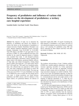 Int J Diabetes Dev Ctries (April–June 2011) 31(2):65–69
DOI 10.1007/s13410-010-0008-9

 ORIGINAL ARTICLE



Frequency of prediabetes and influence of various risk
factors on the development of prediabetes: a tertiary
care hospital experience
Samiullah Shaikh & Gani Hanif & Kashif & Mona Humera




Received: 27 June 2010 / Accepted: 1 September 2010 / Published online: 19 April 2011
# Research Society for Study of Diabetes in India 2011


Abstract The objective of study was to determine the                   high birth weight child, HDL <35 mg/dl. Considering the
frequency of prediabetes and observe the influence of                  high frequency of prediabetes in the region, provision of
various risk factors on the development of prediabetes at              vast educational program to prevent the disease is essential
Liaquat University Hospital, Hyderabad. Descriptive case               and as well screening for prediabetes using FBG and
series. Medical outpatient department Liaquat University               OGTT, especially for obese subjects and those with other
Hospital, Hyderabad. From 01-03-2007 to 31-03-2008.                    risk factors of diabetes.
Total 500 subjects with BMI>25 and aged either 45 year
and above or BMI>25, with an additional risk factor were               Keywords Prediabetes . BMI . WHR . IGT . IFG .
enrolled for the study.All diagnosed patients of diabetes              Triglyceride
were excluded from study. A well designed proforma
included demographic information, history regarding first
degree relative with diabetes, gestational diabetes, delivery          Introduction
of large baby and related investigations. Fasting blood
glucose (FBG)≥100 mg/dl but <126 mg/dl and/or OGTT                     The incidence and prevalence of type 2 diabetes mellitus
level ≥140 mg/dl but <200 mg/dl was considered predia-                 (T2DM) have reached epidemic proportions, with further
betes. The collected data was analyzed on SPSS version                 increases appearing inevitable [1]. Unless appropriate
16.0. This study comprised of 500 subjects of which 306                action is taken, this will place an impossible economic
(61.2%) were male and 194 (38.8%) female. The mean age                 burden on health systems and on individuals. As a result,
of the cases were 49.42±7.73 years. Prediabetes was found              major prevention campaigns are needed worldwide. These
in 147/500(29.4%) cases of which 109 were female and 38                can be of two types: the population approach, in which an
were male. A strong correlation was found between                      entire population is advised on the benefits of healthy living
prediabetes and BMI, persons with h/o diabetes in first                (i.e. increased physical activity and weight control), or the
degree relative, h/o gestational diabetes, h/o delivery of             targeting of high-risk individuals [2, 3]. Often the two
                                                                       approaches are combined. In recent years, targeting of high-
                                                                       risk individuals has focused on the identification of those
S. Shaikh : G. Hanif : Kashif : M. Humera                              with prediabetes [4].
Department of Medicine, Liaquat University of Medical & Health
                                                                           In 1979, the term impaired glucose tolerance (IGT) was
Sciences,
Jamshoro/Hyderabad, Pakistan                                           coined by the World Health Organization (WHO) and the
                                                                       National Diabetes Data Group [5] to replace an older term
S. Shaikh (*)                                                          of borderline, chemical or asymptomatic DM coined in
H.NO:55, Green Homes,
                                                                       1965. In 1997, an expert committee from the American
Qasimabad, Hyderabad, Pakistan
e-mail: shaikh135@hotmail.com                                          Diabetes Association (ADA) recommended the following
e-mail: shaikhsamiullah@yahoo.com                                      criteria for PDM; a fasting blood glucose of 110 to
 