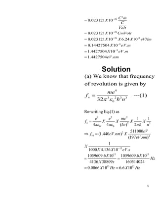 5
2
26
26
26 18
8
9
0.023121 10
0.023121 10
0.023121 10 6.24 10
0.14427504 10 .
1.4427504 10 .
1.4427504 .
C m
X
C
Volt
X CmVolt
X X X eVXm
X eV m
X eV m
eV nm
−
−
−
−
−
=
=
=
=
=
=
Solution
4
3 2 3 3
0
(a) We know that frequency
of revolution is given by
---(1)
32
n
me
f
n
 
=
2 2 2
2 3
0 0
2
10 2
15
15 15
15 12
Re-writing Eq.(1) as
1 1
4 4 ( ) 2
511000
(1.440 . )
(197 . )
1
1000 4.136 10 .
1059609.6 10 1059609.6 10
4136 38809 160514024
0.0066 10 6.6 10
n
e e mc
f X X X X
c n
eV
f eV nm X
eV nm
X
X X eV s
X X
Hz
X s
X Hz X Hz
  
−
=
 =
= =
= =
 