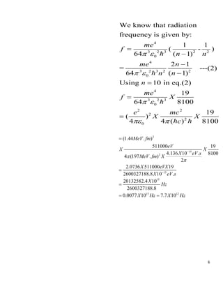 6
4
3 2 3 2 2
0
4
3 2 3 2 2
0
4
3 2 3
0
2 2
2
2
0
We know that radiation
frequency is given by:
1 1
( - )
64 ( 1)
2 1
= ---(2)
64 ( 1)
Using 10 in eq.(2)
19
64 8100
19
( )
4 4 ( ) 8100
me
f
n n
me n
n n
n
me
f X
e mc
X X
c
 
 
 
 
=
−
−
−
=
=
=
2
15
2
15
15
15 12
(1.44 . )
511000 19
4.136 10 . 8100
4 (197 . )
2
2.0736 511000 19
2600327188.8 10 .
20132582.4 10
2600327188.8
0.0077 10 7.7 10
MeV fm
eV
X X
X eV s
MeV fm X
X eVX
X eV s
X
Hz
X Hz X Hz


−
−
=
=
=
= =
 