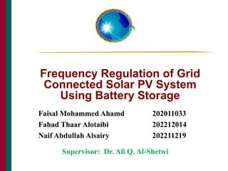 Frequency Regulation of Grid
Connected Solar PV System
Using Battery Storage
THE CAIN PROJECT
Supervisor: Dr. Ali Q. Al-Shetwi
1
Faisal Mohammed Ahamd 202011033
Fahad Thaar Alotaibi 202212014
Naif Abdullah Alsairy 202211219
 