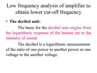 Low frequency analysis of amplifier to
obtain lower cut-off frequency
• The decibel unit:
The basic for the decibel unit origins from
the logarithmic response of the human ear to the
intensity of sound.
The decibel is a logarithmic measurement
of the ratio of one power to another power or one
voltage to the another voltage.
 