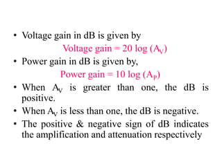 • Voltage gain in dB is given by
Voltage gain = 20 log (AV)
• Power gain in dB is given by,
Power gain = 10 log (AP)
• When AV is greater than one, the dB is
positive.
• When AV is less than one, the dB is negative.
• The positive & negative sign of dB indicates
the amplification and attenuation respectively
 