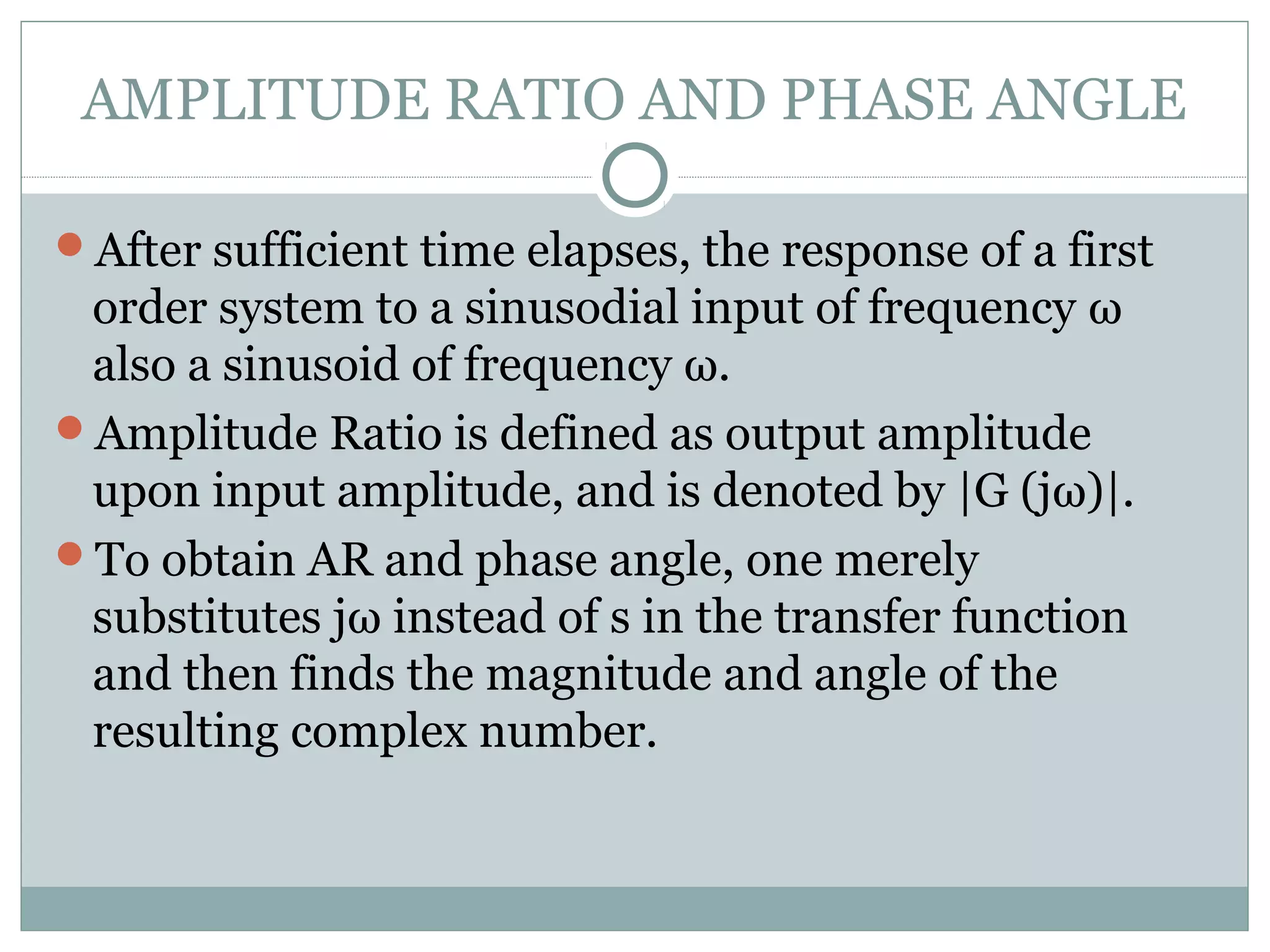 AMPLITUDE RATIO AND PHASE ANGLE
After sufficient time elapses, the response of a first
order system to a sinusodial input of frequency ω
also a sinusoid of frequency ω.
Amplitude Ratio is defined as output amplitude
upon input amplitude, and is denoted by |G (jω)|.
To obtain AR and phase angle, one merely
substitutes jω instead of s in the transfer function
and then finds the magnitude and angle of the
resulting complex number.
 
