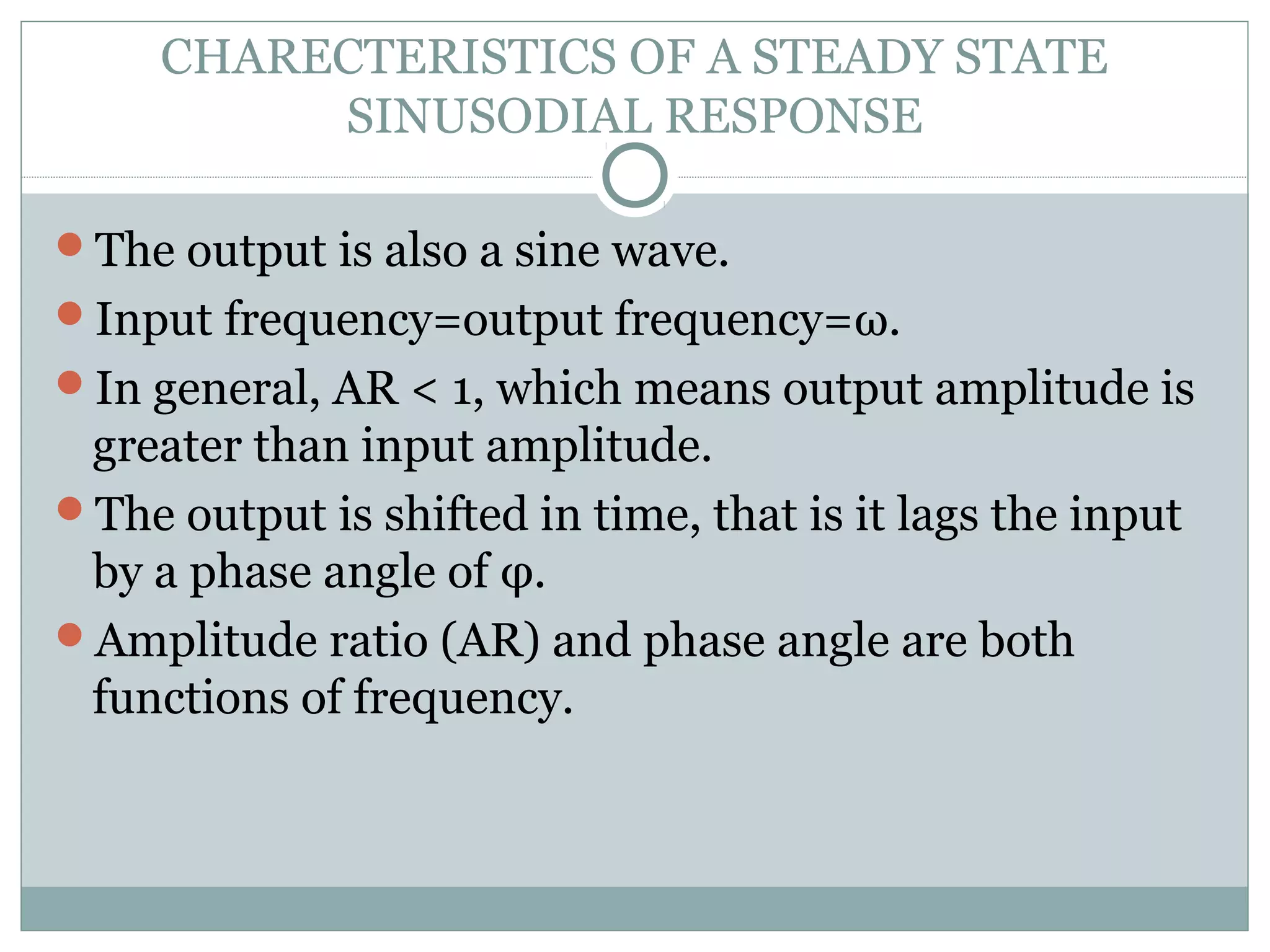 CHARECTERISTICS OF A STEADY STATE
SINUSODIAL RESPONSE
The output is also a sine wave.
Input frequency=output frequency=ω.
In general, AR < 1, which means output amplitude is
greater than input amplitude.
The output is shifted in time, that is it lags the input
by a phase angle of φ.
Amplitude ratio (AR) and phase angle are both
functions of frequency.
 