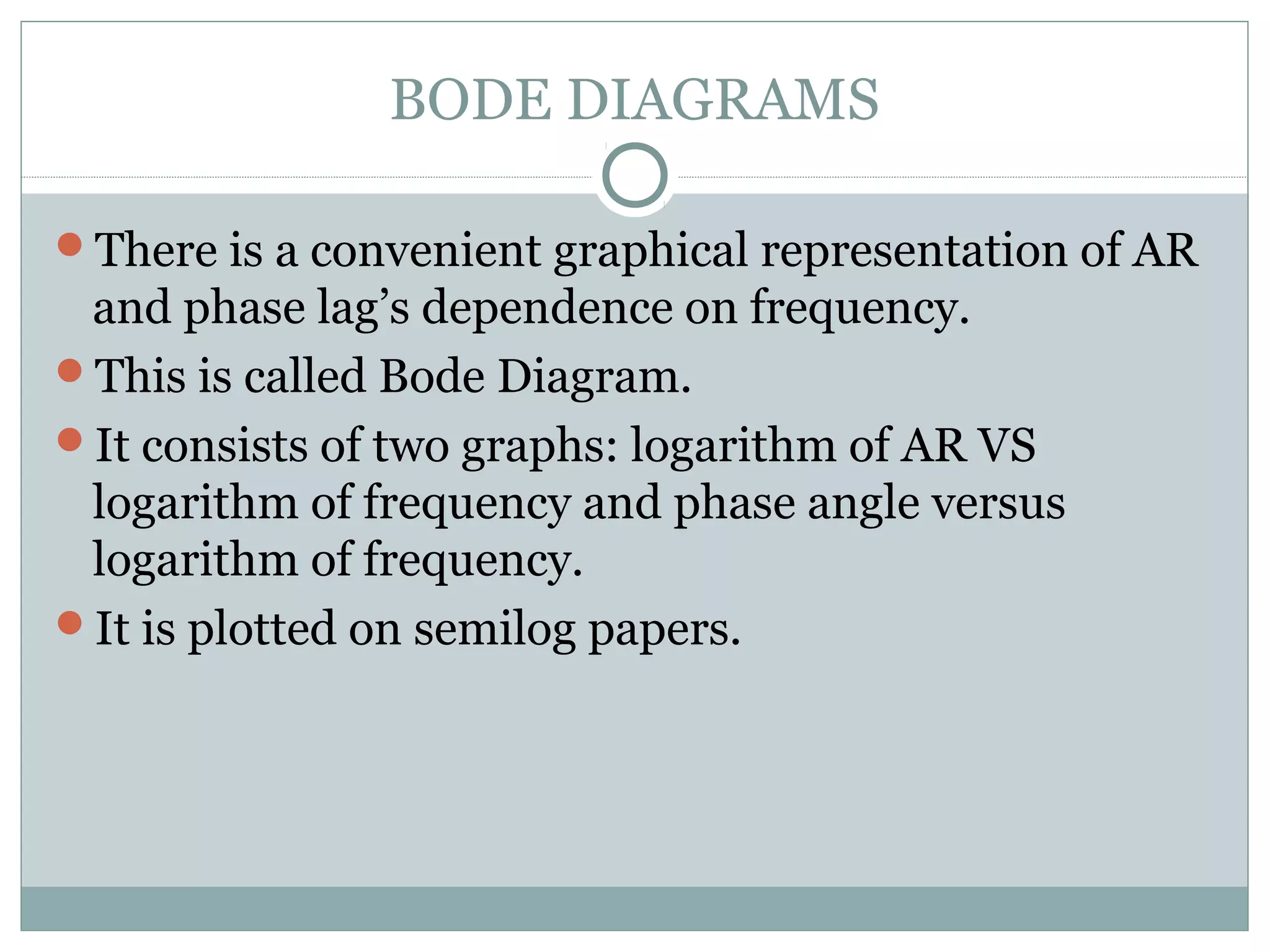 BODE DIAGRAMS
There is a convenient graphical representation of AR
and phase lag’s dependence on frequency.
This is called Bode Diagram.
It consists of two graphs: logarithm of AR VS
logarithm of frequency and phase angle versus
logarithm of frequency.
It is plotted on semilog papers.
 