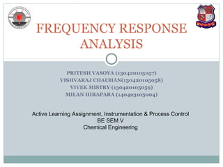 PRITESH VASOYA (130420105057)
VISHVARAJ CHAUHAN(130420105058)
VIVEK MISTRY (130420105059)
MILAN HIRAPARA (140423105004)
FREQUENCY RESPONSE
ANALYSIS
Active Learning Assignment, Instrumentation & Process Control
BE SEM V
Chemical Engineering
 