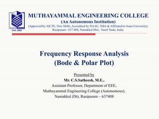 Frequency Response Analysis
(Bode & Polar Plot)
Presented by
Mr. C.S.Satheesh, M.E.,
Assistant Professor, Department of EEE,
Muthayammal Engineering College (Autonomous),
Namakkal (Dt), Rasipuram – 637408
MUTHAYAMMAL ENGINEERING COLLEGE
(An Autonomous Institution)
(Approved by AICTE, New Delhi, Accredited by NAAC, NBA & Affiliated to Anna University),
Rasipuram - 637 408, Namakkal Dist., Tamil Nadu, India.
 
