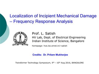 Prof. L. Satish
HV Lab, Dept. of Electrical Engineering
Indian Institute of Science, Bangalore
homepage: hve.iisc.ernet.in/~satish
Credits: Dr. Pritam Mukherjee
Localization of Incipient Mechanical Damage
– Frequency Response Analysis
Transformer Technology Symposium, 9th - 10th Aug 2016, BANGALORE
 