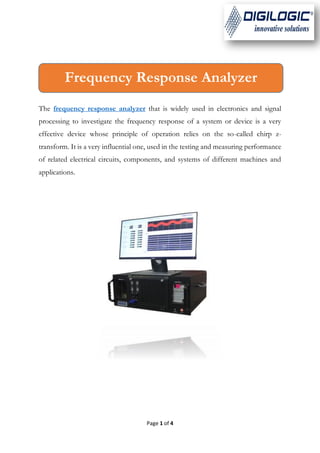 Page 1 of 4
The frequency response analyzer that is widely used in electronics and signal
processing to investigate the frequency response of a system or device is a very
effective device whose principle of operation relies on the so-called chirp z-
transform. It is a very influential one, used in the testing and measuring performance
of related electrical circuits, components, and systems of different machines and
applications.
Frequency Response Analyzer
 