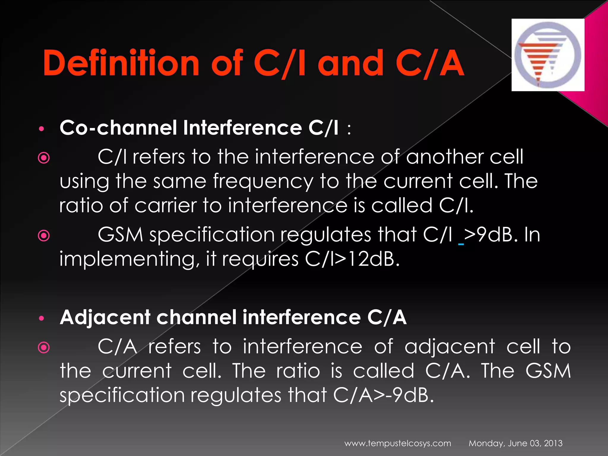 • Co-channel Interference C/I：
 C/I refers to the interference of another cell
using the same frequency to the current cell. The
ratio of carrier to interference is called C/I.
 GSM specification regulates that C/I >9dB. In
implementing, it requires C/I>12dB.
• Adjacent channel interference C/A
 C/A refers to interference of adjacent cell to
the current cell. The ratio is called C/A. The GSM
specification regulates that C/A>-9dB.
Monday, June 03, 2013www.tempustelcosys.com
 
