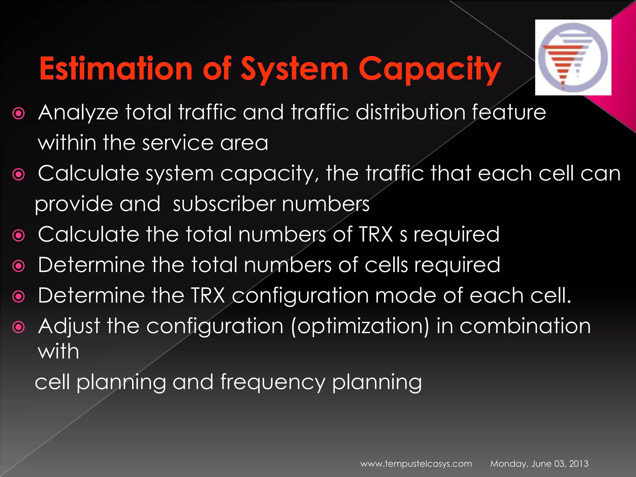  Analyze total traffic and traffic distribution feature
within the service area
 Calculate system capacity, the traffic that each cell can
provide and subscriber numbers
 Calculate the total numbers of TRX s required
 Determine the total numbers of cells required
 Determine the TRX configuration mode of each cell.
 Adjust the configuration (optimization) in combination
with
cell planning and frequency planning
Monday, June 03, 2013www.tempustelcosys.com
 