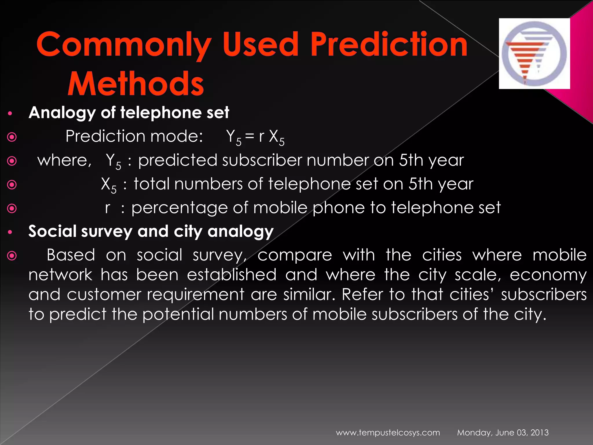 • Analogy of telephone set
 Prediction mode: Y5 = r X5
 where, Y5：predicted subscriber number on 5th year
 X5：total numbers of telephone set on 5th year
 r ：percentage of mobile phone to telephone set
• Social survey and city analogy
 Based on social survey, compare with the cities where mobile
network has been established and where the city scale, economy
and customer requirement are similar. Refer to that cities’ subscribers
to predict the potential numbers of mobile subscribers of the city.
Monday, June 03, 2013www.tempustelcosys.com
 
