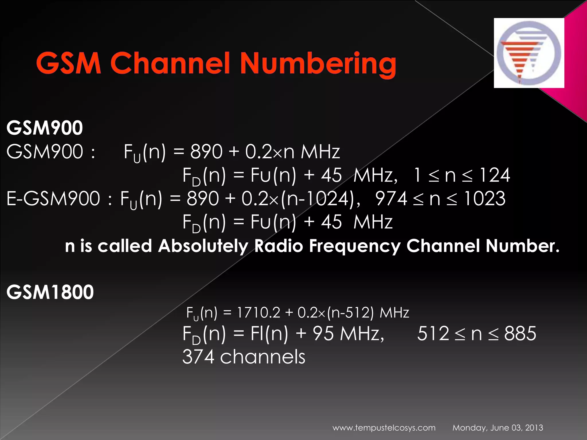 Monday, June 03, 2013www.tempustelcosys.com
GSM900
GSM900： FU(n) = 890 + 0.2 n MHz
FD(n) = Fu(n) + 45 MHz，1 n 124
E-GSM900：FU(n) = 890 + 0.2 (n-1024)，974 n 1023
FD(n) = Fu(n) + 45 MHz
n is called Absolutely Radio Frequency Channel Number.
GSM1800
Fu(n) = 1710.2 + 0.2 (n-512) MHz
FD(n) = Fl(n) + 95 MHz， 512 n 885
374 channels
 