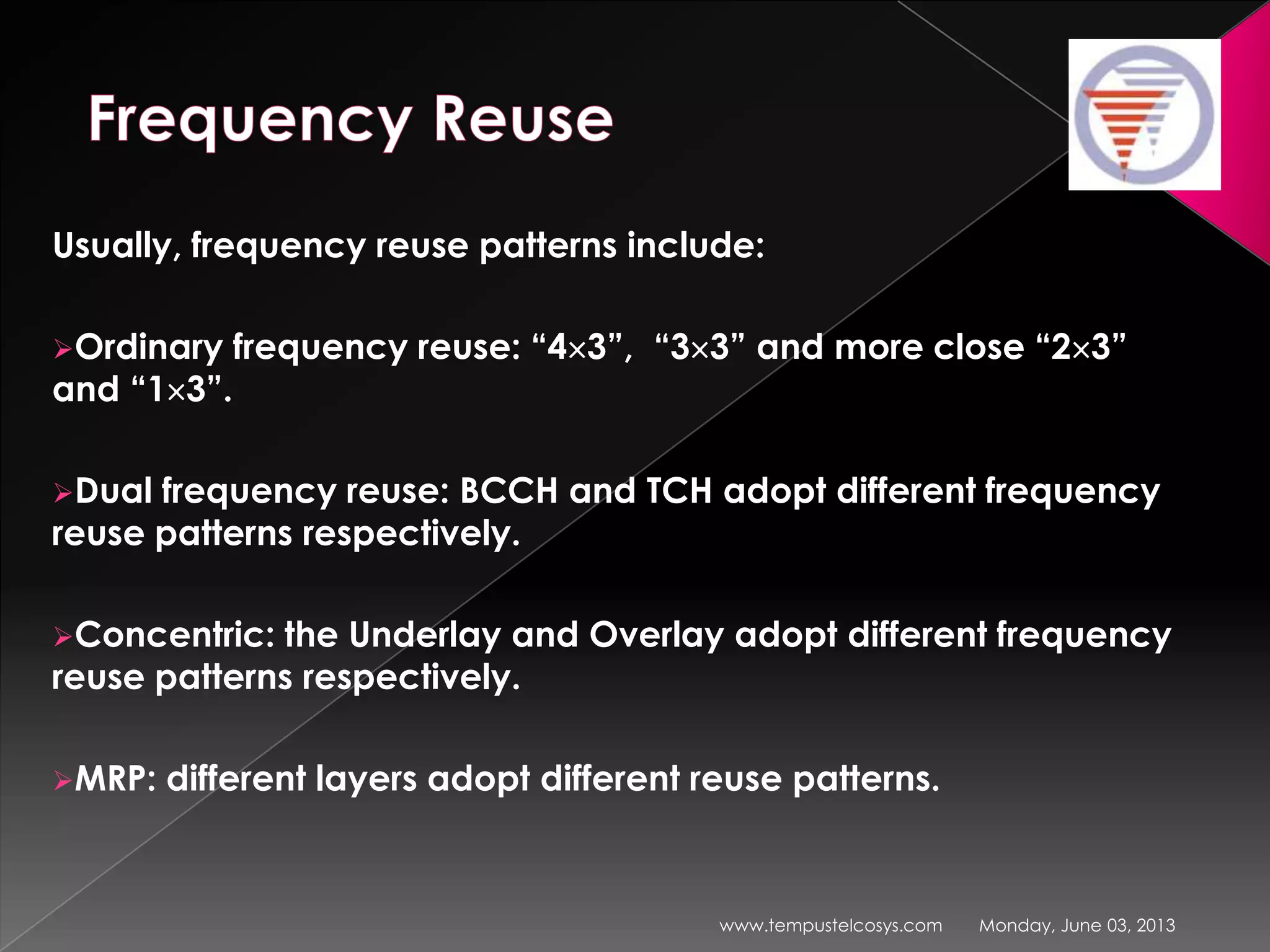 Usually, frequency reuse patterns include:
Ordinary frequency reuse: “4 3”, “3 3” and more close “2 3”
and “1 3”.
Dual frequency reuse: BCCH and TCH adopt different frequency
reuse patterns respectively.
Concentric: the Underlay and Overlay adopt different frequency
reuse patterns respectively.
MRP: different layers adopt different reuse patterns.
Monday, June 03, 2013www.tempustelcosys.com
 