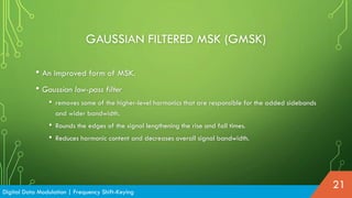GAUSSIAN FILTERED MSK (GMSK)
Digital Data Modulation | Frequency Shift-Keying
21
• An improved form of MSK.
• Gaussian low-pass filter
• removes some of the higher-level harmonics that are responsible for the added sidebands
and wider bandwidth.
• Rounds the edges of the signal lengthening the rise and fall times.
• Reduces harmonic content and decreases overall signal bandwidth.
 