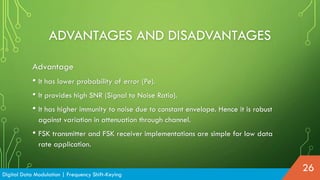 ADVANTAGES AND DISADVANTAGES
Advantage
• It has lower probability of error (Pe).
• It provides high SNR (Signal to Noise Ratio).
• It has higher immunity to noise due to constant envelope. Hence it is robust
against variation in attenuation through channel.
• FSK transmitter and FSK receiver implementations are simple for low data
rate application.
Digital Data Modulation | Frequency Shift-Keying
26
 