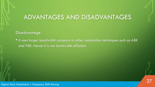 ADVANTAGES AND DISADVANTAGES
Disadvantage
• It uses larger bandwidth compare to other modulation techniques such as ASK
and PSK. Hence it is not bandwidth efficient.
Digital Data Modulation | Frequency Shift-Keying
27
 