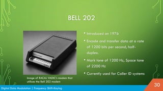 BELL 202
• Introduced on 1976
• Encode and transfer data at a rate
of 1200 bits per second, half-
duplex.
• Mark tone of 1200 Hz, Space tone
of 2200 Hz
• Currently used for Caller ID systems
Digital Data Modulation | Frequency Shift-Keying
30
Image of RACAL VADIC’s modem that
utilizes the Bell 202 modem
 