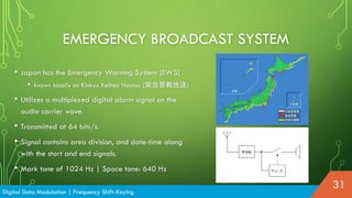 • Japan has the Emergency Warning System (EWS)
• known locally as Kinkyu Keihou Housou (緊急警報放送)
• Utilizes a multiplexed digital alarm signal on the
audio carrier wave.
• Transmitted at 64 bits/s.
• Signal contains area division, and date-time along
with the start and end signals.
• Mark tone of 1024 Hz | Space tone: 640 Hz
EMERGENCY BROADCAST SYSTEM
Digital Data Modulation | Frequency Shift-Keying
31
 