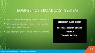 • The U.S. has the Emergency Alert System (EAS)
• FSK is used as a header tone for the warning
called the “SAME” header.
• Uses alternating tones of 853 Hz and 960 Hz
EMERGENCY BROADCAST SYSTEM
Digital Data Modulation | Frequency Shift-Keying
32
 