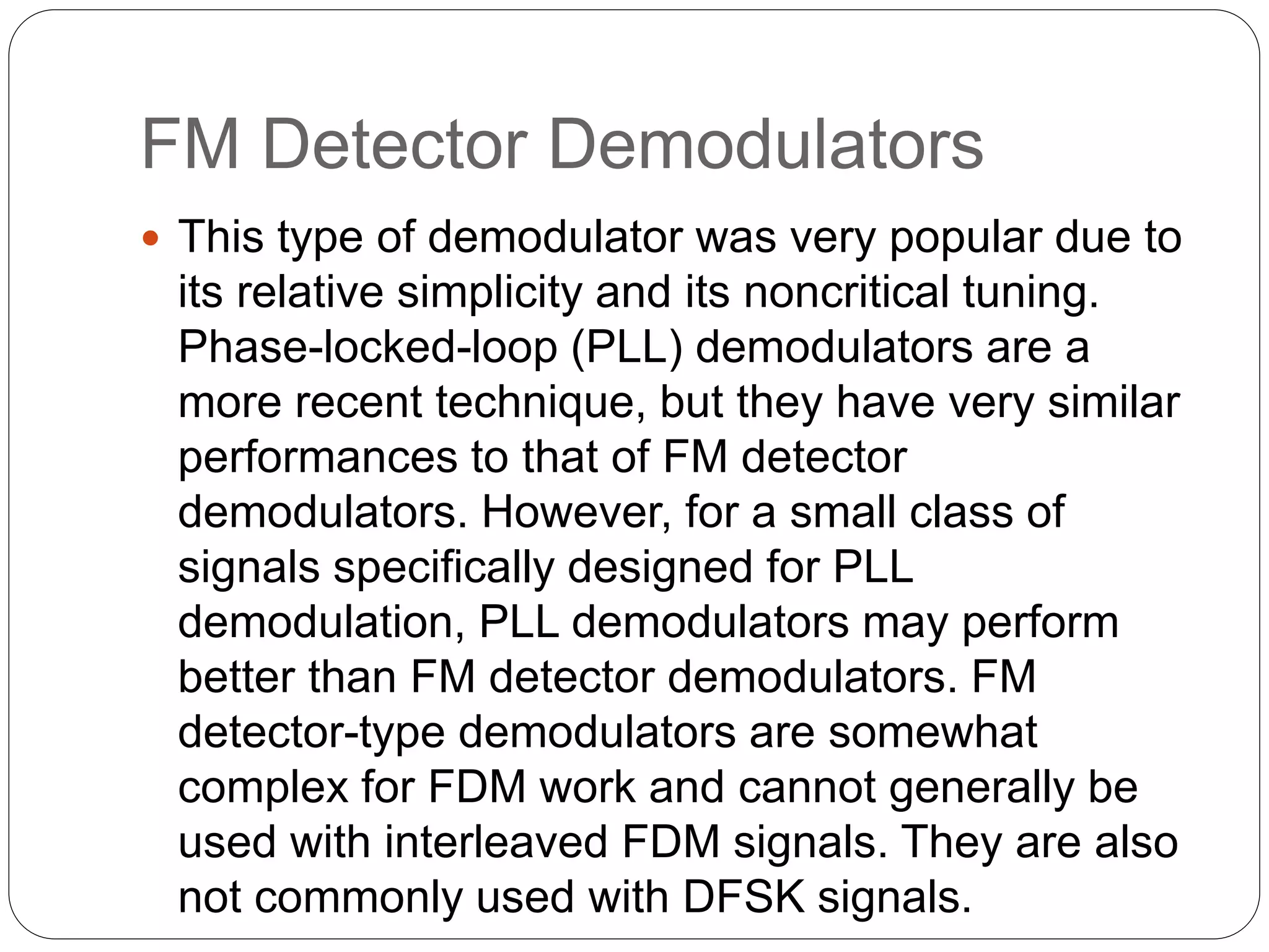 FM Detector Demodulators
 This type of demodulator was very popular due to
its relative simplicity and its noncritical tuning.
Phase-locked-loop (PLL) demodulators are a
more recent technique, but they have very similar
performances to that of FM detector
demodulators. However, for a small class of
signals specifically designed for PLL
demodulation, PLL demodulators may perform
better than FM detector demodulators. FM
detector-type demodulators are somewhat
complex for FDM work and cannot generally be
used with interleaved FDM signals. They are also
not commonly used with DFSK signals.
 