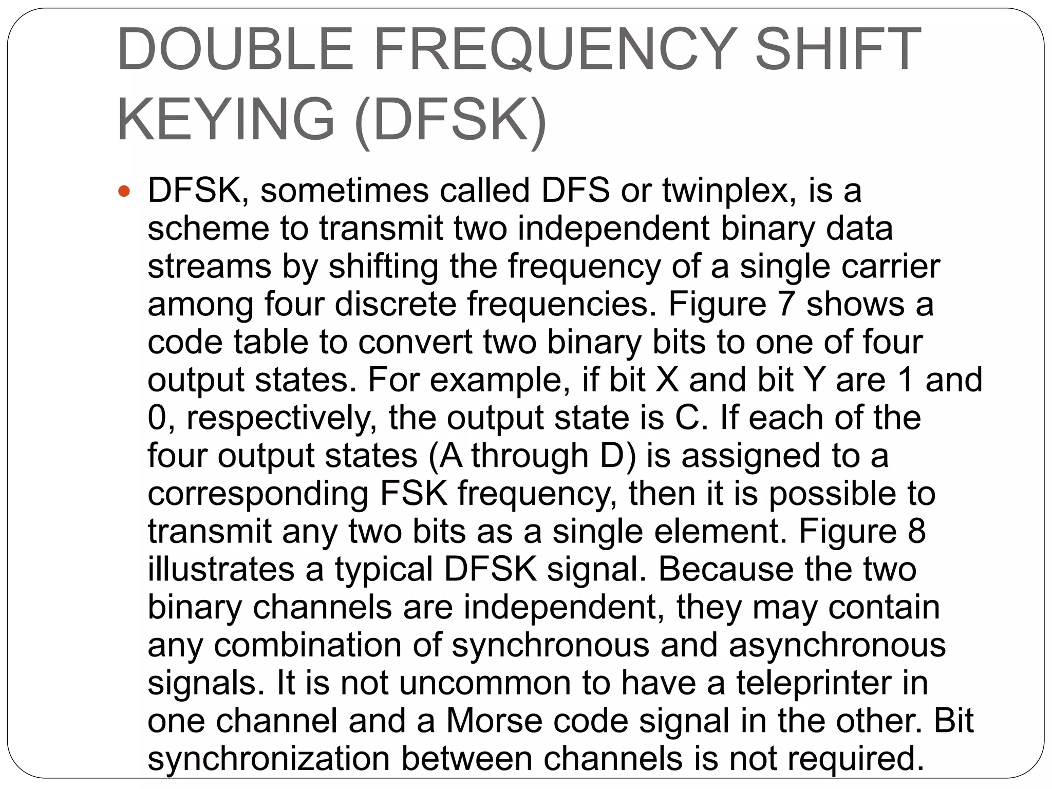 DOUBLE FREQUENCY SHIFT
KEYING (DFSK)
 DFSK, sometimes called DFS or twinplex, is a
scheme to transmit two independent binary data
streams by shifting the frequency of a single carrier
among four discrete frequencies. Figure 7 shows a
code table to convert two binary bits to one of four
output states. For example, if bit X and bit Y are 1 and
0, respectively, the output state is C. If each of the
four output states (A through D) is assigned to a
corresponding FSK frequency, then it is possible to
transmit any two bits as a single element. Figure 8
illustrates a typical DFSK signal. Because the two
binary channels are independent, they may contain
any combination of synchronous and asynchronous
signals. It is not uncommon to have a teleprinter in
one channel and a Morse code signal in the other. Bit
synchronization between channels is not required.
 