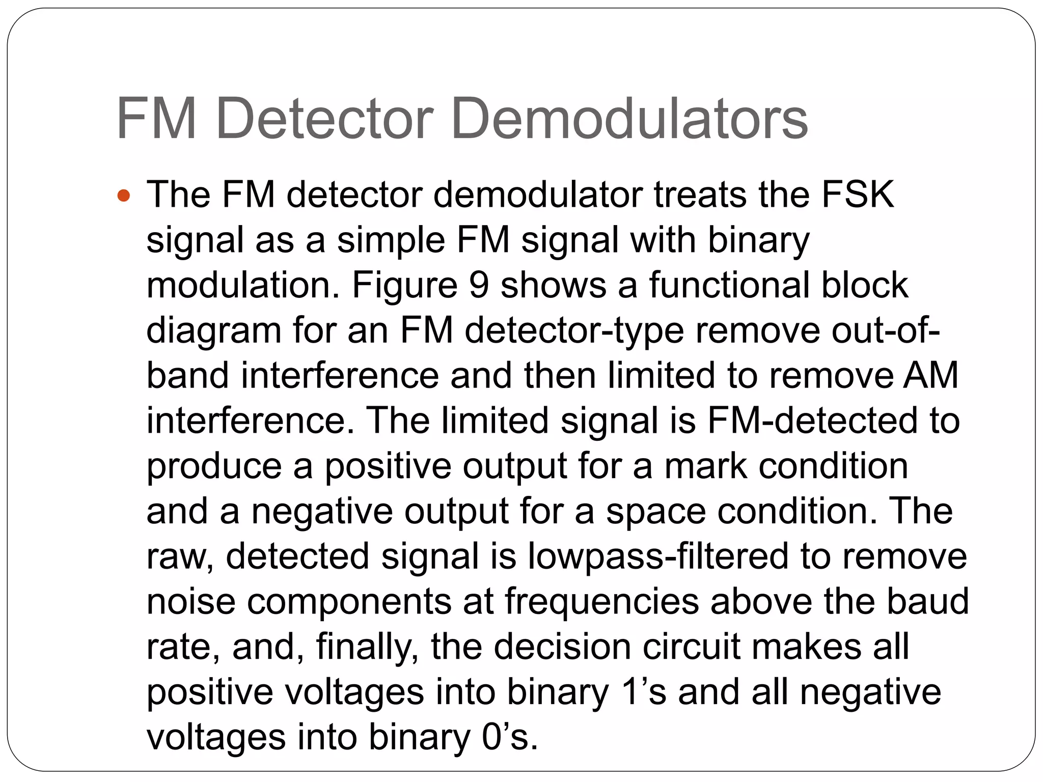 FM Detector Demodulators
 The FM detector demodulator treats the FSK
signal as a simple FM signal with binary
modulation. Figure 9 shows a functional block
diagram for an FM detector-type remove out-of-
band interference and then limited to remove AM
interference. The limited signal is FM-detected to
produce a positive output for a mark condition
and a negative output for a space condition. The
raw, detected signal is lowpass-filtered to remove
noise components at frequencies above the baud
rate, and, finally, the decision circuit makes all
positive voltages into binary 1’s and all negative
voltages into binary 0’s.
 