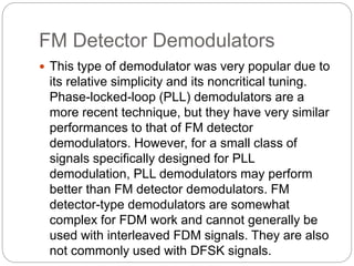 FM Detector Demodulators
 This type of demodulator was very popular due to
its relative simplicity and its noncritical tuning.
Phase-locked-loop (PLL) demodulators are a
more recent technique, but they have very similar
performances to that of FM detector
demodulators. However, for a small class of
signals specifically designed for PLL
demodulation, PLL demodulators may perform
better than FM detector demodulators. FM
detector-type demodulators are somewhat
complex for FDM work and cannot generally be
used with interleaved FDM signals. They are also
not commonly used with DFSK signals.
 