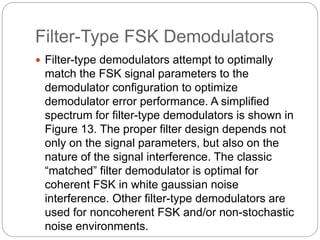 Filter-Type FSK Demodulators
 Filter-type demodulators attempt to optimally
match the FSK signal parameters to the
demodulator configuration to optimize
demodulator error performance. A simplified
spectrum for filter-type demodulators is shown in
Figure 13. The proper filter design depends not
only on the signal parameters, but also on the
nature of the signal interference. The classic
“matched” filter demodulator is optimal for
coherent FSK in white gaussian noise
interference. Other filter-type demodulators are
used for noncoherent FSK and/or non-stochastic
noise environments.
 