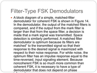 Filter-Type FSK Demodulators
 A block diagram of a simple, matched-filter
demodulator for coherent FSK is shown in Figure 14.
In the demodulator, the output of the matched filters is
compared, and if the output from the mark filter is
larger than that from the space filter, a decision is
made that a mark signal was transmitted. Space
detection is similarly performed. A matched filter
demodulator is optimum because its filters are
matched” to the transmitted signal so that their
response to the desired signal is maximized with
respect to their noise response. For white noise, the
optimum filter has an impulse response equal to the
time-reversed, input signaling element. Because
noncoherent FSK is so much more common than
coherent FSK, it is necessary to have a type of
demodulator that does not depend on phase
 